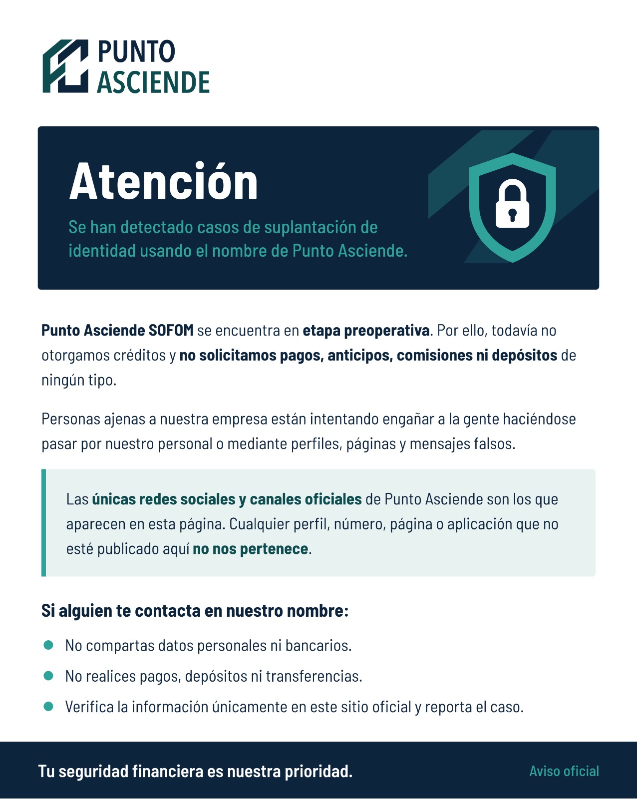 Atención. Se han detectado casos de suplantación de identidad usando el nombre de Punto Asciende. Punto Asciende SOFOM se encuentra en etapa preoperativa. Por ello, todavía no otorgamos créditos y no solicitamos pagos, anticipos, comisiones ni depósitos de ningún tipo. Personas ajenas a nuestra empresa están intentando engañar a la gente haciéndose pasar por nuestro personal o mediante perfiles, páginas y mensajes falsos. Las únicas redes sociales y canales oficiales de Punto Asciende son los que aparecen en esta página. Cualquier perfil, número, página o aplicación que no esté publicado aquí no nos pertenece. Si alguien te contacta en nuestro nombre: no compartas datos personales ni bancarios; no realices pagos, depósitos ni transferencias; verifica la información únicamente en este sitio oficial y reporta el caso. Tu seguridad financiera es nuestra prioridad. Aviso oficial.